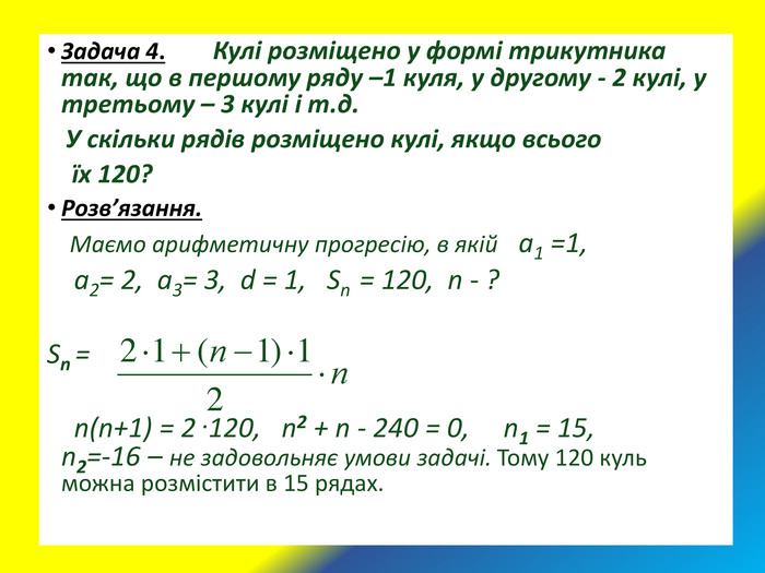 Задача 4.       Кулі розміщено у формі трикутника так, що в першому ряду –1 куля, у другому - 2 кулі, у третьому – 3 кулі і т.д.     У скільки рядів розміщено кулі, якщо всього      їх 120?  Розв’язання.     Маємо арифметичну прогресію, в якій   а1 =1,      а2= 2,  а3= 3,  d = 1,   Sn  = 120,  n - ?  Sn =                                                                  n(n+1) = 2 .120,   n2 + n - 240 = 0,     n1 = 15,                n2=-16 – не задовольняє умови задачі. Тому 120 куль можна розмістити в 15 рядах. 