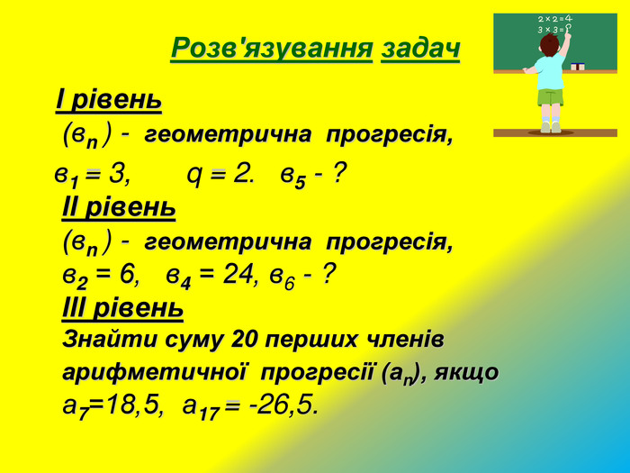 Розв'язування задач   І рівень                                                     (вn ) -  геометрична  прогресія,               в1 = 3,       q = 2.   в5 - ?                                   ІІ рівень                                                    (вn ) -  геометрична  прогресія,                в2 = 6,   в4 = 24, в6 - ?                                ІІІ рівень                                               Знайти суму 20 перших членів арифметичної  прогресії (аn), якщо а7=18,5,  а17 = -26,5.                         