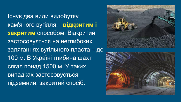  Існує два види видобутку кам'яного вугілля – відкритим і закритим способом. Відкритий застосовується на неглибоких заляганнях вугільного пласта – до 100 м. В Україні глибина шахт сягає понад 1500 м. У таких випадках застосовується підземний, закритий спосіб.