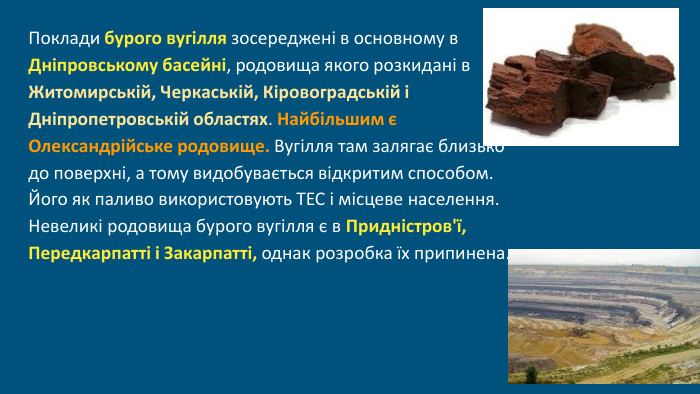  Поклади бурого вугілля зосереджені в основному в Дніпровському басейні, родовища якого розкидані в Житомирській, Черкаській, Кіровоградській і Дніпропетровській областях. Найбільшим є Олександрійське родовище. Вугілля там залягає близько до поверхні, а тому видобувається відкритим способом. Його як паливо використовують ТЕС і місцеве населення. Невеликі родовища бурого вугілля є в Придністров'ї, Передкарпатті і Закарпатті, однак розробка їх припинена.