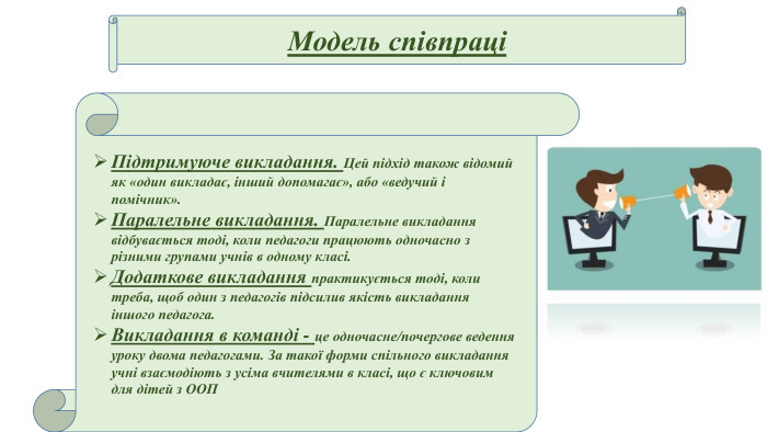 Модель співпраціПідтримуюче викладання. Цей підхід також відомий як «один викладає, інший допомагає», або «ведучий і помічник». Паралельне викладання. Паралельне викладання відбувається тоді, коли педагоги працюють одночасно з різними групами учнів в одному класі. Додаткове викладання практикується тоді, коли треба, щоб один з педагогів підсилив якість викладання іншого педагога. Викладання в команді - це одночасне/почергове ведення уроку двома педагогами. За такої форми спільного викладання учні взаємодіють з усіма вчителями в класі, що є ключовим для дітей з ООП