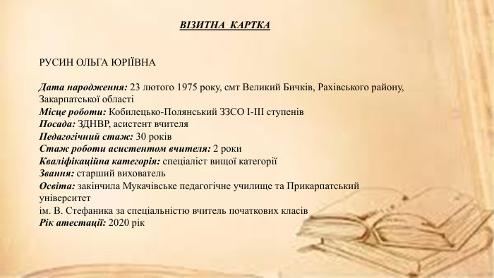 ВІЗИТНА КАРТКАРУСИН ОЛЬГА ЮРІЇВНАДата народження: 23 лютого 1975 року, смт Великий Бичків, Рахівського району, Закарпатської областіМісце роботи: Кобилецько-Полянський ЗЗСО І-ІІІ ступенів. Посада: ЗДНВР, асистент вчителя. Педагогічний стаж: 30 років. Стаж роботи асистентом вчителя: 2 роки. Кваліфікаційна категорія: спеціаліст вищої категоріїЗвання: старший вихователь. Освіта: закінчила Мукачівське педагогічне училище та Прикарпатський університет ім. В. Стефаника за спеціальністю вчитель початкових класів. Рік атестації: 2020 рік