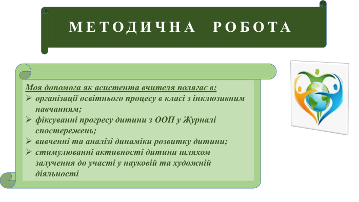МЕТОДИЧНА РОБОТАМоя допомога як асистента вчителя полягає в: організації освітнього процесу в класі з інклюзивним навчанням; фіксуванні прогресу дитини з ООП у Журналі спостережень; вивченні та аналізі динаміки розвитку дитини;стимулюванні активності дитини шляхом залучення до участі у науковій та художній діяльності