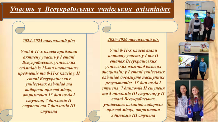 Участь у Всеукраїнських учнівських олімпіадах2024-2025 навчальний рік: Учні 6-11-х класів приймали активну участь у І етапі Всеукраїнських учнівських олімпіад із 15-ти навчальних предметів та 8-11-х класів у ІІ етапі Всеукраїнських учнівських олімпіад та вибороли призові місця, отримавши 13 дипломів І ступеня, 7 дипломів ІІ ступеня та 7 дипломів ІІІ ступеня2025-2026 навчальний рік. Учні 8-11-х класів взяли активну участь у І та ІІ етапах Всеукраїнських учнівських олімпіад базових дисциплін; у І етапі учнівських олімпіад досягнуто наступних результатів: 13 дипломів І ступеня, 7 дипломів ІІ ступеня та 5 дипломів ІІІ ступеня; у ІІ етапі Всеукраїнських учнівських олімпіад вибороли призові місця, отримавши 3дипломи ІІІ ступеня
