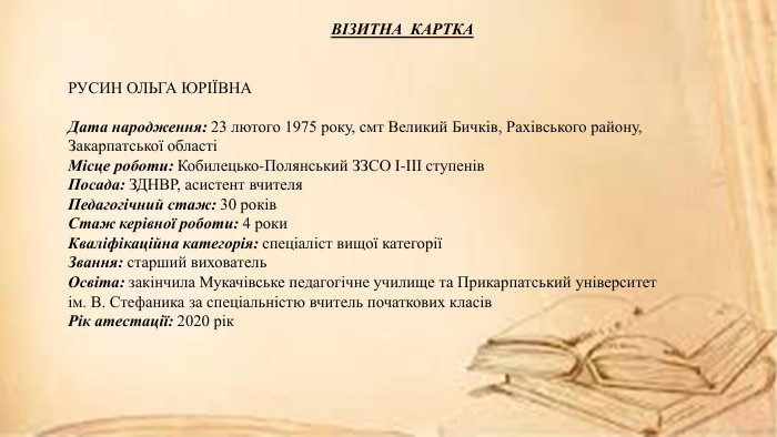 ВІЗИТНА КАРТКАРУСИН ОЛЬГА ЮРІЇВНАДата народження: 23 лютого 1975 року, смт Великий Бичків, Рахівського району, Закарпатської областіМісце роботи: Кобилецько-Полянський ЗЗСО І-ІІІ ступенів. Посада: ЗДНВР, асистент вчителя. Педагогічний стаж: 30 років. Стаж керівної роботи: 4 роки. Кваліфікаційна категорія: спеціаліст вищої категоріїЗвання: старший вихователь. Освіта: закінчила Мукачівське педагогічне училище та Прикарпатський університет ім. В. Стефаника за спеціальністю вчитель початкових класів. Рік атестації: 2020 рік