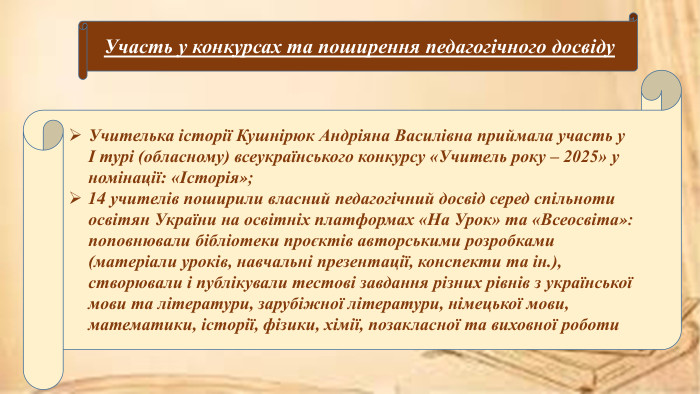 Учителька історії Кушнірюк Андріяна Василівна приймала участь у І турі (обласному) всеукраїнського конкурсу «Учитель року – 2025» у номінації: «Історія»;14 учителів поширили власний педагогічний досвід серед спільноти освітян України на освітніх платформах «На Урок» та «Всеосвіта»: поповнювали бібліотеки проєктів авторськими розробками (матеріали уроків, навчальні презентації, конспекти та ін.), створювали і публікували тестові завдання різних рівнів з української мови та літератури, зарубіжної літератури, німецької мови, математики, історії, фізики, хімії, позакласної та виховної роботи. Участь у конкурсах та поширення педагогічного досвіду