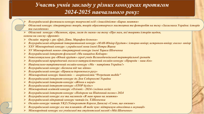 Участь учнів закладу у різних конкурсах протягом 2024-2025 навчального року: Всеукраїнський фестиваль-конкурс творчості осіб з інвалідністю «Барви життя»Обласний конкурс літературних творів, творів образотворчого мистецтва та фоторобіт на тему «Захисники України: історія та сьогодення»Обласний конкурс «Малюнок, вірш, лист до мами» на тему «Про мам, які творять історію щодня, кожна на своєму «фронті» Онлайн турнір з гри «Quiz Діти. Марафон безпеки»Всеукраїнський відкритий інтерактивний конкурс «МАН-Юніор Ерудит»: історик-юніор; астроном-юніор; еколог- юніор. ХХV Міжнародний конкурс з української мови імені Петра Яцика. ХV Міжнародний мовно-літературний конкурс імені Тараса Шевченка. Всеукраїнський інтернет-флешмоб «Ми нащадки Кобзаря»Інтелектуальна гра «Юний ерудит» серед учнів Великобичківської територіальної громади. Всеукраїнський природничий еколого-натуралістичний онлайн-конкурс «Природа – наш дім»Національно-патріотичний онлайн-конкурс «Ми – патріоти України!»Всеукраїнський конкурс «Безпека під час війни»Всеукраїнський конкурс «Правила дорожнього руху»Міжнародний конкурс баяністів — акордеоністів “Perpetuum mobile”Всеукраїнський інтернет-конкурс до Дня Соборності України. Всеукраїнський інтернет-конкурс «Жінки в науці»Всеукраїнський інтернет-конкурс «STOP булінг»Міжнародний освітній конкурс «Олімпіс - 2024» (осіння сесія)Всеукраїнський інтернет-конкурс «Подорож на Південний полюс» 2024 Всеукраїнський конкурс есе та малюнків «Я маю право на життя»Всеукраїнський відкритий конкурс читців ім. Т. Шевченка. Онлайн-конкурс читців УКД (Університет Короля Данила) «Слово, що оживає»Всеукраїнський конкурс есе та плакатів «Я тебе чую: підтримую однолітка в окупації»Міжнародний конкурс есе учнівської та студентської молоді «Мій Шевченко»