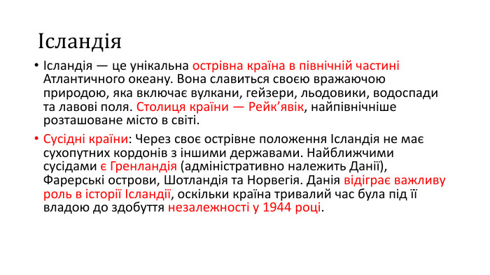 ІсландіяІсландія — це унікальна острівна країна в північній частині Атлантичного океану. Вона славиться своєю вражаючою природою, яка включає вулкани, гейзери, льодовики, водоспади та лавові поля. Столиця країни — Рейк’явік, найпівнічніше розташоване місто в світі. Сусідні країни: Через своє острівне положення Ісландія не має сухопутних кордонів з іншими державами. Найближчими сусідами є Гренландія (адміністративно належить Данії), Фарерські острови, Шотландія та Норвегія. Данія відіграє важливу роль в історії Ісландії, оскільки країна тривалий час була під її владою до здобуття незалежності у 1944 році.