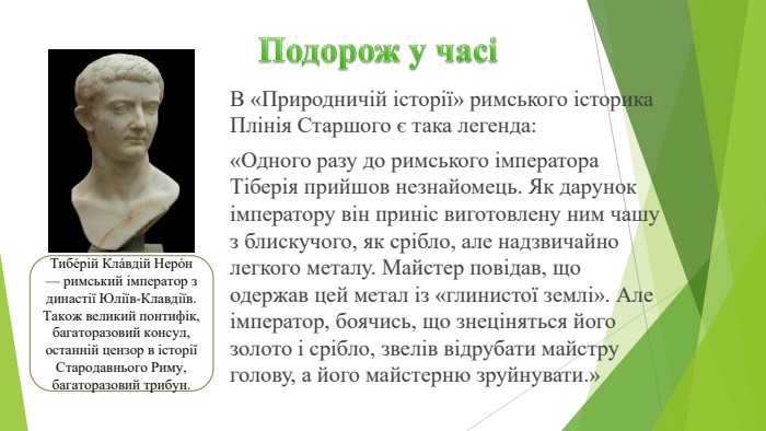 Подорож у часіВ «Природничій історії» римського історика Плінія Старшого є така легенда: «Одного разу до римського імператора Тіберія прий­шов незнайомець. Як дарунок імператору він приніс виготов­лену ним чашу з блискучого, як срібло, але надзвичайно легкого металу. Майстер повідав, що одержав цей метал із «глинистої землі». Але імператор, боячись, що зне­ціняться його золото і срібло, звелів відрубати майстру голову, а його майстерню зруйнувати.»Тибе́рій Кла́вдій Неро́н — римський імператор з династії Юліїв-Клавдіїв. Також великий понтифік, багаторазовий консул, останній цензор в історії Стародавнього Риму, багаторазовий трибун.