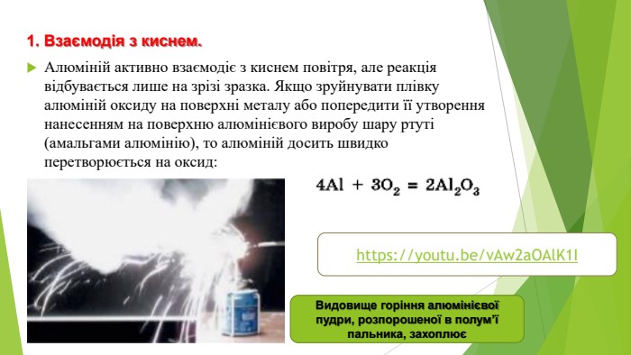 1. Взаємодія з киснем. Алюміній активно взаємодіє з киснем повітря, але реакція відбувається лише на зрізі зразка. Якщо зруйнувати плівку алюміній оксиду на поверхні металу або попередити її утворення нанесенням на поверхню алюмінієвого виробу шару ртуті (амальгами алюмінію), то алюміній досить швидко перетворюється на оксид: Видовище горіння алюмінієвої пудри, розпорошеної в полум’ї пальника, захоплюєhttps://youtu.be/v. Aw2a. OAl. K1 I