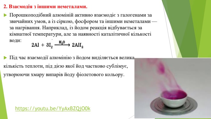 2. Взаємодія з іншими неметалами. Порошкоподібний алюміній активно взаємодіє з галогенами за звичайних умов, а із сіркою, фосфором та іншими неметалами — за нагрівання. Наприклад, із йодом реакція відбувається за кімнатної температури, але за наявності каталітичної кількості води: Під час взаємодії алюмінію з йодом виділяється велика кількість теплоти, під дією якої йод частково сублімує, утворюючи хмару випарів йоду фіолетового кольору.https://youtu.be/Yy. Ax. BZQj. O0k