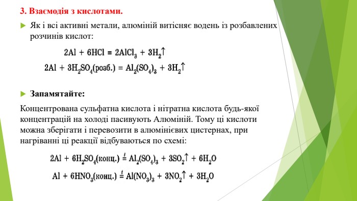 3. Взаємодія з кислотами. Як і всі активні метали, алюміній витісняє водень із розбавлених розчинів кислот: Запамятайте: Концентрована сульфатна кислота і нітратна кислота будь-якої концентрацій на холоді пасивують Алюміній. Тому ці кислоти можна зберігати і перевозити в алюмінієвих цистернах, при нагріванні ці реакції відбуваються по схемі: 