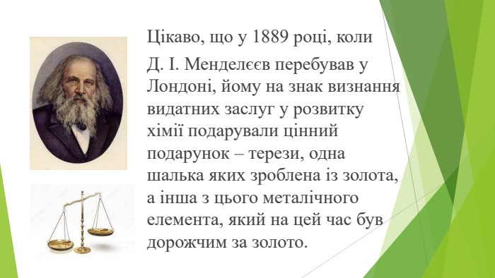 Цікаво, що у 1889 році, коли Д. І. Менделєєв перебував у Лондоні, йому на знак визнання видатних заслуг у розвитку хімії подарували цінний подарунок – терези, одна шалька яких зроблена із золота, а інша з цього металічного елемента, який на цей час був дорожчим за золото.