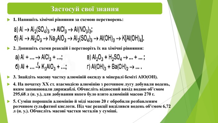 1. Напишіть хімічні рівняння за схемою перетворень:2. Допишіть схеми реакцій і перетворіть їх на хімічні рівняння:3. Знайдіть масову частку алюміній оксиду в мінералі беміті АІО(ОН).4. На початку XX ст. взаємодією алюмінію з розчином лугу добували водень, яким заповнювали дирижаблі. Обчисліть відносний вихід водню об’ємом 295,68 л (н. у.), для добування якого було взято алюміній масою 270 г.5. Суміш порошків алюмінію й міді масою 20 г обробили розбавленим розчином сульфатної кислоти. Під час реакції виділився водень об'ємом 6,72 л (н. у.). Обчисліть масові частки металів у суміші. Застосуй свої знання