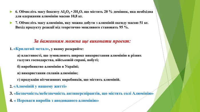 6. Обчисліть масу бокситу AI2 О3 • 3 Н2 О, що містить 20 % домішок, яка необхідна для одержання алюмінію масою 10,8 кг. 7. Обчисліть масу алюмінію, яку можна добути з алюміній оксиду масою 51 кг. Вихід продукту реакції від теоретично можливого становить 95 %. За бажанням можна ще виконати проект:1. «Крилатий метал», у якому розкрийте: а) властивості, що зумовлюють широке використання алюмінію в різних галузях господарства, військовій справі, побуті; б) виробництво алюмінію в Україні; в) використання сплавів алюмінію; г) продукцію вітчизняних виробників, що містить алюміній.2. «Алюміній у нашому житті»3. «Безпечність/небезпечність антиперспірантів, що містять солі Алюмінію»4. « Переваги виробів з анодованого алюмінію»