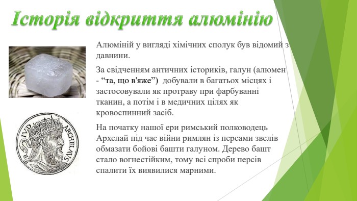 Історія відкриття алюмінію. Алюміній у вигляді хімічних сполук був відомий з давнини. За свідченням античних істори­ків, галун (алюмен - “та, що в'яже”) добували в багатьох місцях і засто­совували як протраву при фарбуванні тканин, а потім і в медичних цілях як кровоспинний засіб. На початку нашої ери римський полководець Архелай під час війни римлян із персами звелів обмазати бойові башти галу­ном. Дерево башт стало вогнестійким, тому всі спроби персів спалити їх виявилися марними.