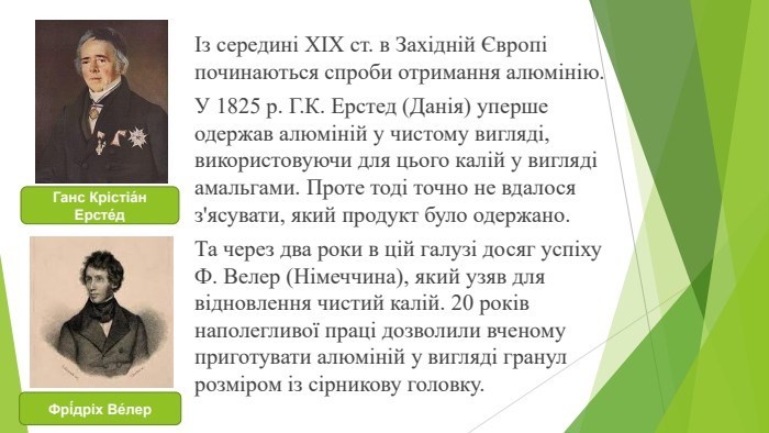 Із середині XIX ст. в Західній Європі починаються спроби отримання алюмінію. У 1825 р. Г. К. Ерстед (Да­нія) уперше одержав алюміній у чистому вигляді, вико­ристовуючи для цього калій у вигляді амальгами. Про­те тоді точно не вдалося з'ясувати, який продукт було одержано. Та через два роки в цій галузі досяг успіху Ф. Велер (Німеччина), який узяв для відновлення чис­тий калій. 20 років наполегливої праці дозволили вче­ному приготувати алюміній у вигляді гранул розміром із сірникову головку. Ганс Крістіа́н Ерсте́д. Фрі́дріх Ве́лер
