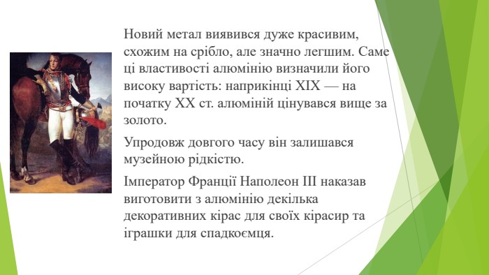 Новий метал виявився дуже кра­сивим, схожим на срібло, але значно легшим. Саме ці властивості алюмінію визначили його високу вартість: наприкінці XIX — на початку XX ст. алюміній цінував­ся вище за золото. Упродовж довгого часу він залишався музейною рід­кістю. Імператор Франції Наполеон III наказав вигото­вити з алюмінію декілька декоративних кірас для своїх кірасир та іграшки для спадкоємця.