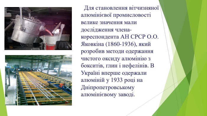  Для становлення вітчизняної алюмінієвої промисловості велике значення мали дослідження члена-кореспондента АН СРСР О. О. Яковкіна (1860-1936), який розробив методи одержання чистого оксиду алюмінію з бокситів, глин і нефелінів. В Україні вперше одержали алюміній у 1933 році на Дніпропетровському алюмінієвому заводі.