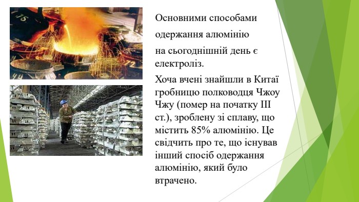  Основними способами одержання алюмінію на сьогоднішній день є електроліз. Хоча вчені знайшли в Китаї гробницю полководця Чжоу Чжу (помер на початку ІІІ ст.), зроблену зі сплаву, що містить 85% алюмінію. Це свідчить про те, що існував інший спосіб одержання алюмінію, який було втрачено.