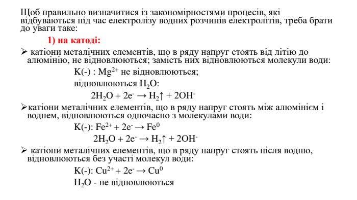 Щоб правильно визначитися із закономірностями процесів, які відбуваються під час електролізу водних розчинів електролітів, треба брати до уваги таке:	1) на катоді: катіони металічних елементів, що в ряду напруг стоять від літію до алюмінію, не відновлюються; замість них відновлюються молекули води: K(-) : Mg2+ не відновлюються; відновлюються H2 O: 2 H2 O + 2e- → H2↑ + 2 OH-катіони металічних елементів, що в ряду напруг стоять між алюмінієм і воднем, відновлюються одночасно з молекулами води: K(-): Fe2+ + 2e- → Fe0 2 H2 O + 2e- → H2↑ + 2 OH- катіони металічних елементів, що в ряду напруг стоять після водню, відновлюються без участі молекул води: K(-): Cu2+ + 2e- → Cu0 H2 O - не відновлюються