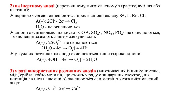 2) на інертному аноді (нерозчинному, виготовленому з графіту, вугілля або платини): першою чергою, окиснюються прості аніони складу S2-, I-, Br-, Cl-: A(+): 2 Cl- - 2e- → Cl20 H2 O - не окиснюються аніони оксигеновмісних кислот CO32-, SO42-, NO3-, PO43- не окиснюються, окиснення зазнають лише молекули води: A(+) : 2 SO42-  -не окиснюються 2 H2 O - 4e- → O2↑ + 4 H+ у лужних розчинах на аноді окиснюються лише гідроксид-іони: A(+): 4 OH- - 4e- → O2↑ + 2 H2 O3) у разі використання розчинних анодів (виготовлених із цинку, нікелю, міді, срібла, тобто металів, що стоять у ряду стандартних електродних потенціалів після алюмінію) окиснюється сам метал, з якого виготовлений анод: A(+) : Cu0 - 2e- → Cu2+