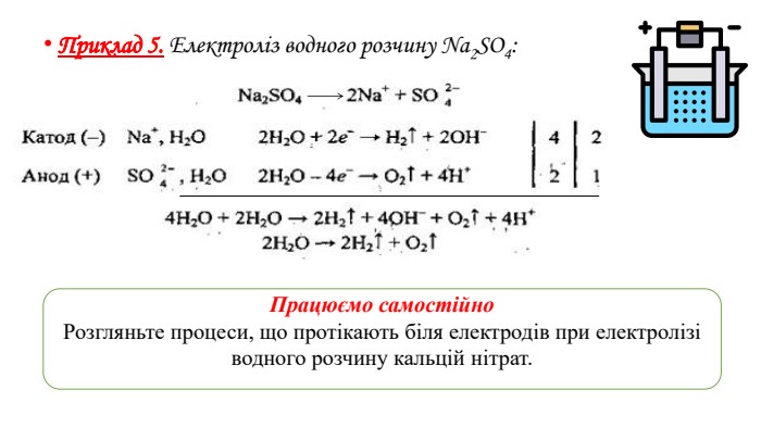 Приклад 5. Електроліз водного розчину Na2 SO4: Працюємо самостійно. Розгляньте процеси, що протікають біля електродів при електролізі водного розчину кальцій нітрат.
