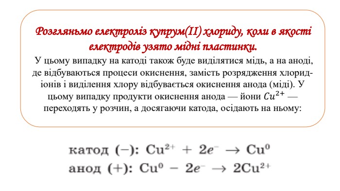 Розгляньмо електроліз купрум(ІІ) хлориду, коли в якості електродів узято мідні пластинки. У цьому випадку на катоді також буде виділятися мідь, а на аноді, де відбуваються процеси окиснення, замість розрядження хлорид-іонів і виділення хлору відбувається окиснення анода (міді). У цьому випадку продукти окиснення анода — йони 𝐶𝑢2+ — переходять у розчин, а досягаючи катода, осідають на ньому: 