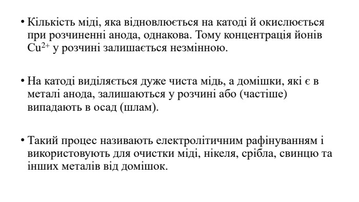 Кількість міді, яка відновлюється на катоді й окислюється при розчиненні анода, однакова. Тому концентрація йонів Сu2+ у розчині залишається незмінною. На катоді виділяється дуже чиста мідь, а домішки, які є в металі анода, залишаються у розчині або (частіше) випадають в осад (шлам). Такий процес називають електролітичним рафінуванням і використовують для очистки міді, нікеля, срібла, свинцю та інших металів від домішок.