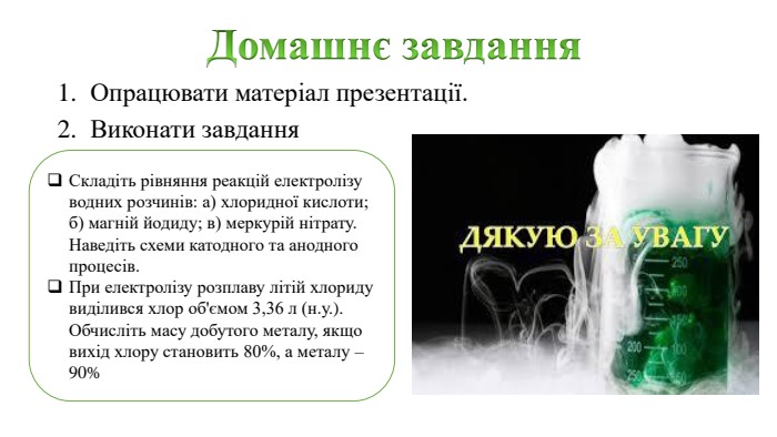 Домашнє завдання. Опрацювати матеріал презентації. Виконати завдання Складіть рівняння реакцій електролізу водних розчинів: а) хлоридної кислоти; б) магній йодиду; в) меркурій нітрату. Наведіть схеми катодного та анодного процесів. При електролізу розплаву літій хлориду виділився хлор об'ємом 3,36 л (н.у.). Обчисліть масу добутого металу, якщо вихід хлору становить 80%, а металу – 90%