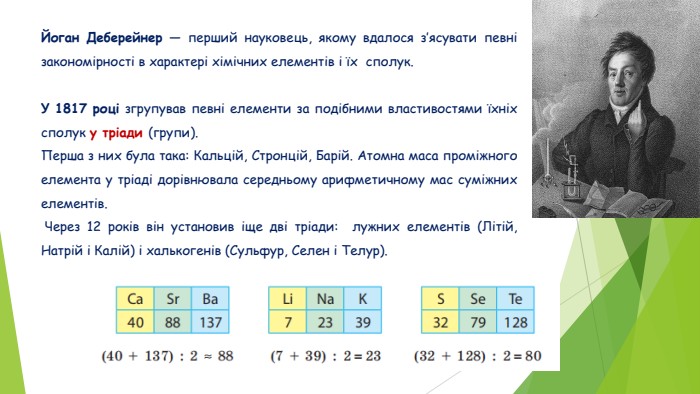 Йоган Деберейнер — перший науковець, якому вдалося з’ясувати певні закономірності в характері хімічних елементів і їх сполук. У 1817 році згрупував певні елементи за подібними властивостями їхніх сполук у тріади (групи). Перша з них була така: Кальцій, Стронцій, Барій. Атомна маса проміжного елемента у тріаді дорівнювала середньому арифметичному мас суміжних елементів. Через 12 років він установив іще дві тріади: лужних елементів (Літій, Натрій і Калій) і халькогенів (Сульфур, Селен і Телур).
