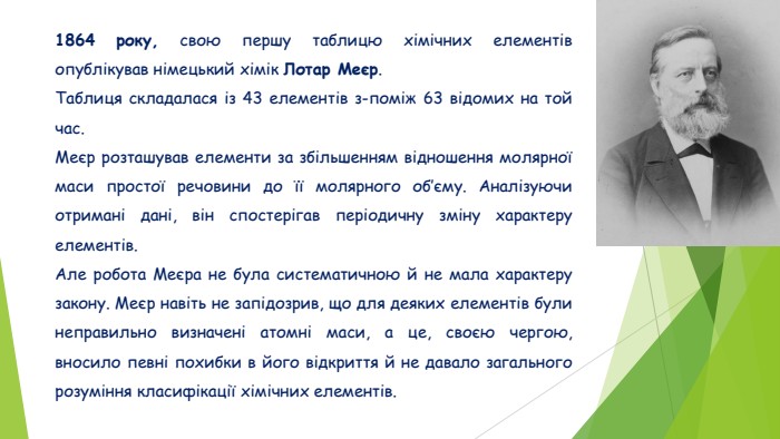 1864 року, свою першу таблицю хімічних елементів опублікував німецький хімік Лотар Меєр. Таблиця складалася із 43 елементів з-поміж 63 відомих на той час. Меєр розташував елементи за збільшенням відношення молярної маси простої речовини до її молярного об’єму. Аналізуючи отримані дані, він спостерігав періодичну зміну характеру елементів. Але робота Меєра не була систематичною й не мала характеру закону. Меєр навіть не запідозрив, що для деяких елементів були неправильно визначені атомні маси, а це, своєю чергою, вносило певні похибки в його відкриття й не давало загального розуміння класифікації хімічних елементів.