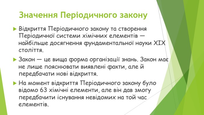 Значення Періодичного закону. Відкриття Періодичного закону та створення Періодичної системи хімічних елементів — найбільше досягнення фундаментальної науки XIX століття. Закон — це вища форма організації знань. Закон має не лише пояснювати виявлені факти, але й передбачати нові відкриття. На момент відкриття Періодичного закону було відомо 63 хімічні елементи, але він дав змогу передбачити існування невідомих на той час елементів.