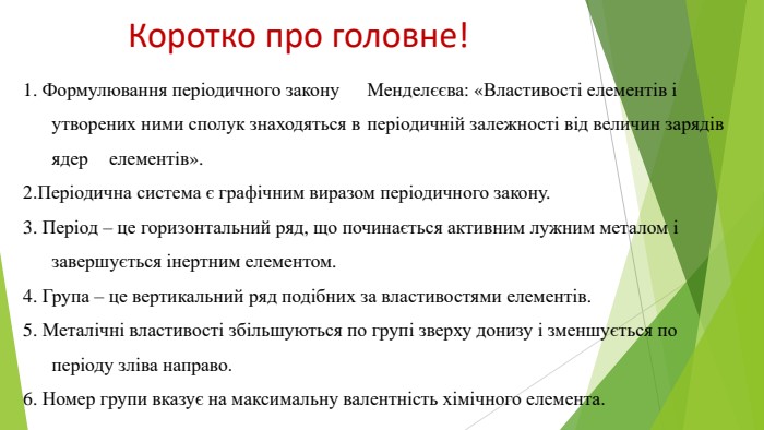 Коротко про головне!1. Формулювання періодичного закону Менделєєва: «Властивості елементів і утворених ними сполук знаходяться в періодичній залежності від величин зарядів ядер елементів».2. Періодична система є графічним виразом періодичного закону.3. Період – це горизонтальний ряд, що починається активним лужним металом і завершується інертним елементом. 4. Група – це вертикальний ряд подібних за властивостями елементів. 5. Металічні властивості збільшуються по групі зверху донизу і зменшується по періоду зліва направо. 6. Номер групи вказує на максимальну валентність хімічного елемента.
