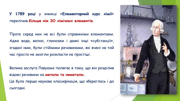  У 1789 році у книжці «Елементарний курс хімії» перелічив більше ніж ЗО хімічних елементів. Проте серед них не всі були справжніми елементами. Адже вода, вапно, глинозем і деякі інші «субстанції», згадані ним, були стійкими речовинами, які вчені на той час просто не змогли розкласти на простіші. Велика заслуга Лавуазье полягає в тому, що він розділив відомі речовини на метали та неметали. Це була перша наукова класифікація, що збереглась і до сьогодні.