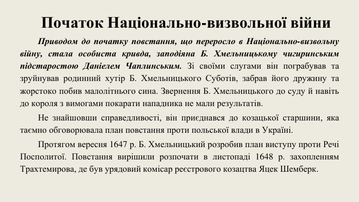 Початок Національно-визвольної війни. Приводом до початку повстання, що переросло в Національно-визвольну війну, стала особиста кривда, заподіяна Б. Хмельницькому чигиринським підстаростою Даніелем Чаплинським. Зі своїми слугами він пограбував та зруйнував родинний хутір Б. Хмельницького Суботів, забрав його дружину та жорстоко побив малолітнього сина. Звернення Б. Хмельницького до суду й навіть до короля з вимогами покарати нападника не мали результатів. Не знайшовши справедливості, він приєднався до козацької старшини, яка таємно обговорювала план повстання проти польської влади в Україні. Протягом вересня 1647 р. Б. Хмельницький розробив план виступу проти Речі Посполитої. Повстання вирішили розпочати в листопаді 1648 р. захопленням Трахтемирова, де був урядовий комісар реєстрового козацтва Яцек Шемберк. 