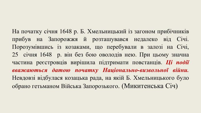 На початку січня 1648 р. Б. Хмельницький із загоном прибічників прибув на Запорожжя й розташувався недалеко від Січі. Порозумівшись із козаками, що перебували в залозі на Січі, 25  січня 1648  р. він без бою оволодів нею. При цьому значна частина реєстровців вирішила підтримати повстанців. Ці події вважаються датою початку Національно-визвольної війни. Невдовзі відбулася козацька рада, на якій Б. Хмельницького було обрано гетьманом Війська Запорозького. (Микитенська Січ)