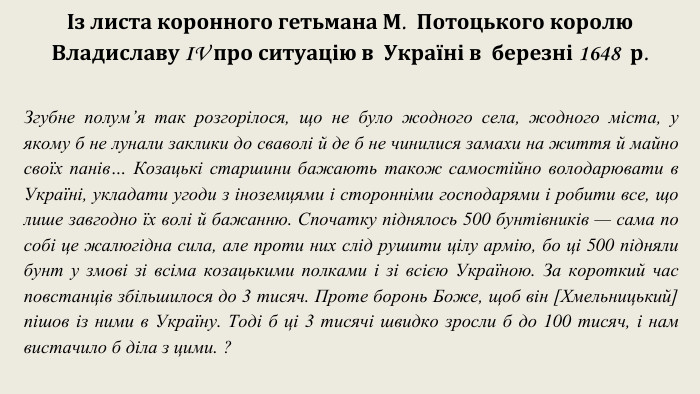 Із листа коронного гетьмана М.  Потоцького королю Владиславу IV про ситуацію в  Україні в  березні 1648  р. Згубне полум’я так розгорілося, що не було жодного села, жодного міста, у якому б не лунали заклики до сваволі й де б не чинилися замахи на життя й майно своїх панів… Козацькі старшини бажають також самостійно володарювати в Україні, укладати угоди з іноземцями і сторонніми господарями і робити все, що лише завгодно їх волі й бажанню. Спочатку піднялось 500 бунтівників — сама по собі це жалюгідна сила, але проти них слід рушити цілу армію, бо ці 500 підняли бунт у змові зі всіма козацькими полками і зі всією Україною. За короткий час повстанців збільшилося до 3 тисяч. Проте боронь Боже, щоб він [Хмельницький] пішов із ними в Україну. Тоді б ці 3 тисячі швидко зросли б до 100 тисяч, і нам вистачило б діла з цими. ? 