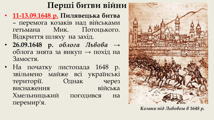 Перші битви війни11-13.09.1648 р. Пилявецька битва – перемога козаків над військами гетьмана Мик. Потоцького. Відкриття шляху на захід.26.09.1648 р. облога Львова → облога знята за викуп → похід на Замостя. На початку листопада 1648 р. звільнено майже всі українські території. Однак через виснаження війська Хмельницький погодився на перемир'я. Козаки під Львовом в 1648 р.