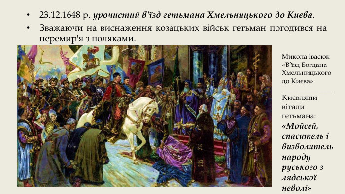 23.12.1648 р. урочистий в'їзд гетьмана Хмельницького до Києва. Зважаючи на виснаження козацьких військ гетьман погодився на перемир'я з поляками. Микола Івасюк «В’їзд Богдана Хмельницького до Києва»_______________Києвляни вітали гетьмана: «Мойсей, спаситель і визволитель народу руського з лядської неволі»