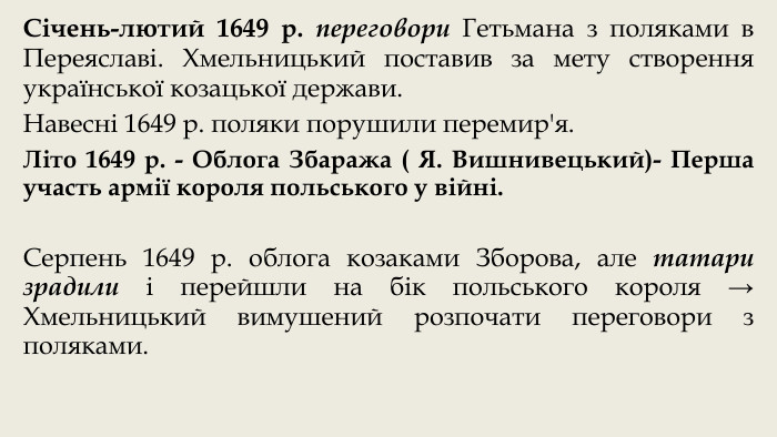 Січень-лютий 1649 р. переговори Гетьмана з поляками в Переяславі. Хмельницький поставив за мету створення української козацької держави. Навесні 1649 р. поляки порушили перемир'я. Літо 1649 р. - Облога Збаража ( Я. Вишнивецький)- Перша участь армії короля польського у війні. Серпень 1649 р. облога козаками Зборова, але татари зрадили і перейшли на бік польського короля → Хмельницький вимушений розпочати переговори з поляками.