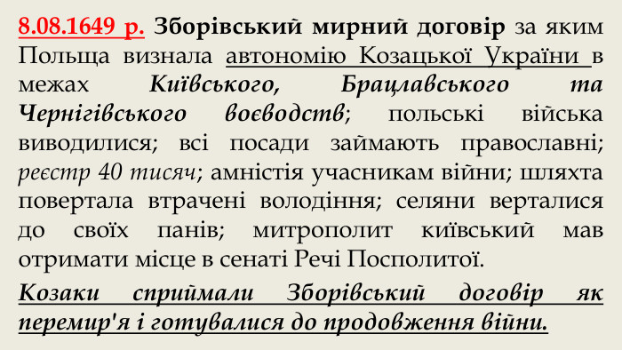 8.08.1649 р. Зборівський мирний договір за яким Польща визнала автономію Козацької України в межах Київського, Брацлавського та Чернігівського воєводств; польські війська виводилися; всі посади займають православні; реєстр 40 тисяч; амністія учасникам війни; шляхта повертала втрачені володіння; селяни верталися до своїх панів; митрополит київський мав отримати місце в сенаті Речі Посполитої. Козаки сприймали Зборівський договір як перемир'я і готувалися до продовження війни.