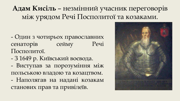 Адам Кисіль – незмінний учасник переговорів між урядом Речі Посполитої та козаками.- Один з чотирьох православних сенаторів сейму Речі Посполитої.- З 1649 р. Київський воєвода.- Виступав за порозуміння між польською владою та козацтвом. - Наполягав на надані козакам станових прав та привілеїв.