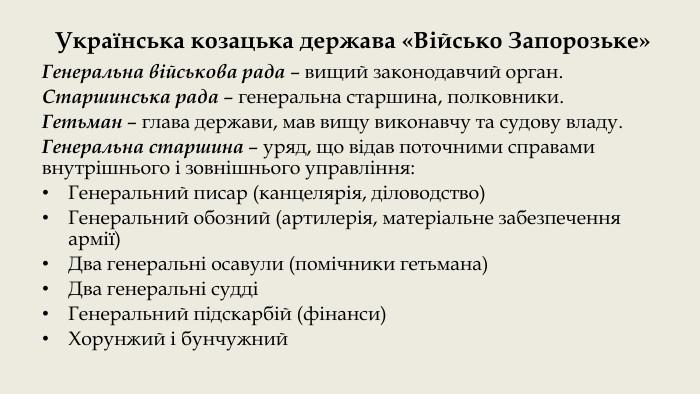 Українська козацька держава «Військо Запорозьке»Генеральна військова рада – вищий законодавчий орган. Старшинська рада – генеральна старшина, полковники. Гетьман – глава держави, мав вищу виконавчу та судову владу. Генеральна старшина – уряд, що відав поточними справами внутрішнього і зовнішнього управління: Генеральний писар (канцелярія, діловодство) Генеральний обозний (артилерія, матеріальне забезпечення армії) Два генеральні осавули (помічники гетьмана)Два генеральні суддіГенеральний підскарбій (фінанси)Хорунжий і бунчужний