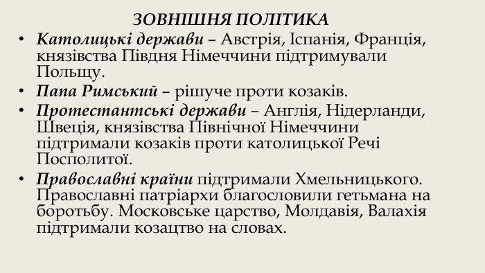 ЗОВНІШНЯ ПОЛІТИКАКатолицькі держави – Австрія, Іспанія, Франція, князівства Півдня Німеччини підтримували Польщу. Папа Римський – рішуче проти козаків. Протестантські держави – Англія, Нідерланди, Швеція, князівства Північної Німеччини підтримали козаків проти католицької Речі Посполитої. Православні країни підтримали Хмельницького. Православні патріархи благословили гетьмана на боротьбу. Московське царство, Молдавія, Валахія підтримали козацтво на словах. 