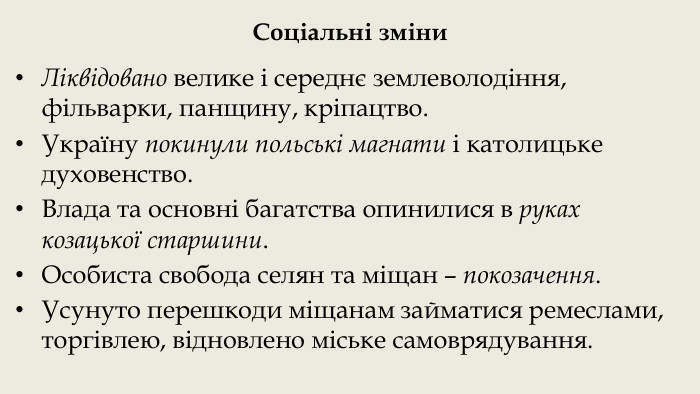 Соціальні зміни. Ліквідовано велике і середнє землеволодіння, фільварки, панщину, кріпацтво. Україну покинули польські магнати і католицьке духовенство. Влада та основні багатства опинилися в руках козацької старшини. Особиста свобода селян та міщан – покозачення. Усунуто перешкоди міщанам займатися ремеслами, торгівлею, відновлено міське самоврядування.