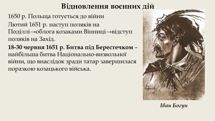 Відновлення воєнних дій1650 р. Польща готується до війни. Лютий 1651 р. наступ поляків на Поділлі→облога козаками Вінниці→відступ поляків на Захід. 18-30 червня 1651 р. Битва під Берестечком – найбільша битва Національно-визвольної війни, що внаслідок зради татар завершилася поразкою козацького війська.Іван Богун