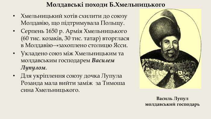 Молдавські походи Б. Хмельницького. Хмельницький хотів схилити до союзу Молдавію, що підтримувала Польщу. Серпень 1650 р. Армія Хмельницького (60 тис. козаків, 30 тис. татар) вторглася в Молдавію→захоплено столицю Ясси. Укладено союз між Хмельницьким та молдавським господарем Василем Лупулом. Для укріплення союзу дочка Лупула Розанда мала вийти заміж за Тимоша сина Хмельницького. Василь Лупул молдавський господарь 