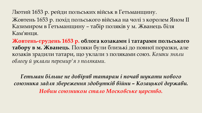 Лютий 1653 р. рейди польських військ в Гетьманщину. Жовтень 1653 р. похід польського війська на чолі з королем Яном ІІ Казимиром в Гетьманщину – табір поляків у м. Жванець біля Кам'янця. Жовтень-грудень 1653 р. облога козаками і татарами польського табору в м. Жванець. Поляки були близькі до повної поразки, але козаків зрадили татари, що уклали з поляками союз. Козаки зняли облогу й уклали перемир'я з поляками. Гетьман більше не довіряв татарам і почав шукати нового союзника задля збереження здобутків війни – Козацької держави. Новим союзником стало Московське царство.