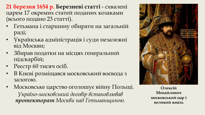 21 березня 1654 р. Березневі статті - схвалені царем 17 окремих статей поданих козаками (всього подано 23 статті). Гетьмана і старшину обирати на загальній раді;Українська адміністрація і суди незалежні від Москви;Збирав податки на місцях генеральний підскарбій;Реєстр 60 тисяч осіб. В Києві розміщався московський воєвода з залогою. Московське царство оголошує війну Польщі. Україно-московський договір встановлював протекторат Москви над Гетьманщиною. Олексій Михайлович московський цар і великий князь